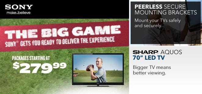 1st link - Sony make.believe The Big Game Sony gets you ready to deliver the experience | Packages starting at $279.99 | 2nd link - Peerless Secure Mounting Brackets | Mount your TVs safely and securely. | 3rd Sharp Aquos 70 inch LED TV | Bigger TV means better viewing.